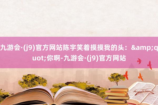 九游会·(j9)官方网站陈宇笑着摸摸我的头：&quot;你啊-九游会·(j9)官方网站