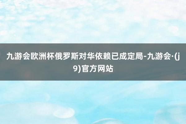 九游会欧洲杯俄罗斯对华依赖已成定局-九游会·(j9)官方网站
