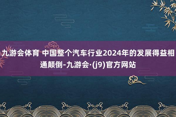 九游会体育 中国整个汽车行业2024年的发展得益相通颠倒-九游会·(j9)官方网站