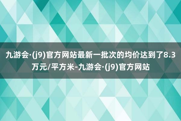 九游会·(j9)官方网站最新一批次的均价达到了8.3万元/平方米-九游会·(j9)官方网站