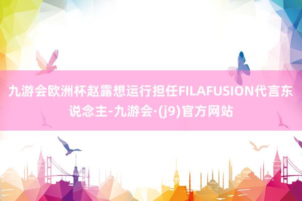 九游会欧洲杯赵露想运行担任FILAFUSION代言东说念主-九游会·(j9)官方网站
