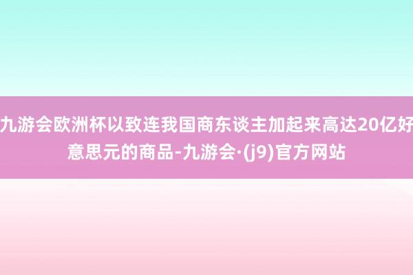 九游会欧洲杯以致连我国商东谈主加起来高达20亿好意思元的商品-九游会·(j9)官方网站