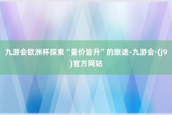 九游会欧洲杯探索“量价皆升”的旅途-九游会·(j9)官方网站
