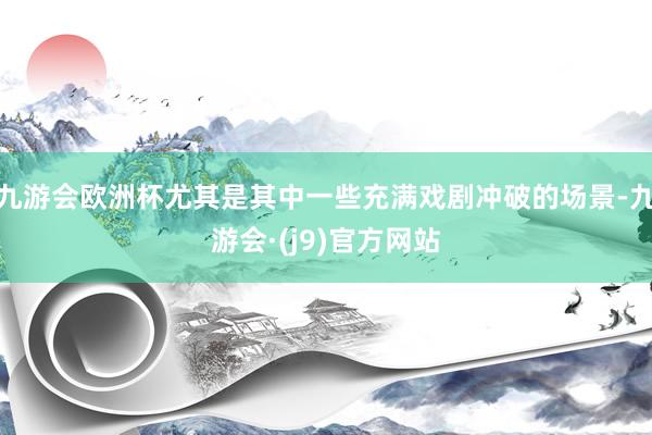 九游会欧洲杯尤其是其中一些充满戏剧冲破的场景-九游会·(j9)官方网站