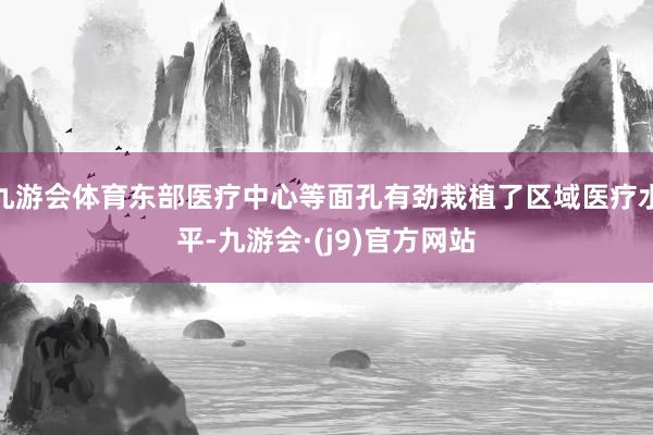 九游会体育东部医疗中心等面孔有劲栽植了区域医疗水平-九游会·(j9)官方网站
