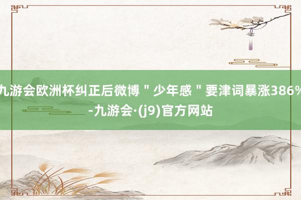 九游会欧洲杯纠正后微博＂少年感＂要津词暴涨386%-九游会·(j9)官方网站