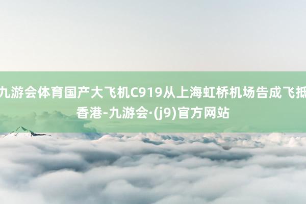 九游会体育国产大飞机C919从上海虹桥机场告成飞抵香港-九游会·(j9)官方网站