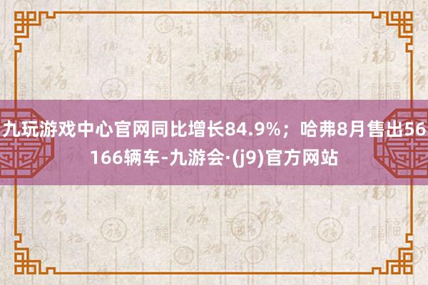 九玩游戏中心官网同比增长84.9%;哈弗8月售出56166辆车-九游会·(j9)官方网站