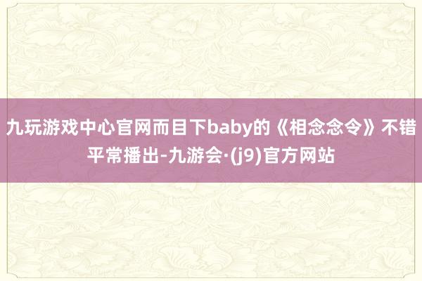 九玩游戏中心官网而目下baby的《相念念令》不错平常播出-九游会·(j9)官方网站