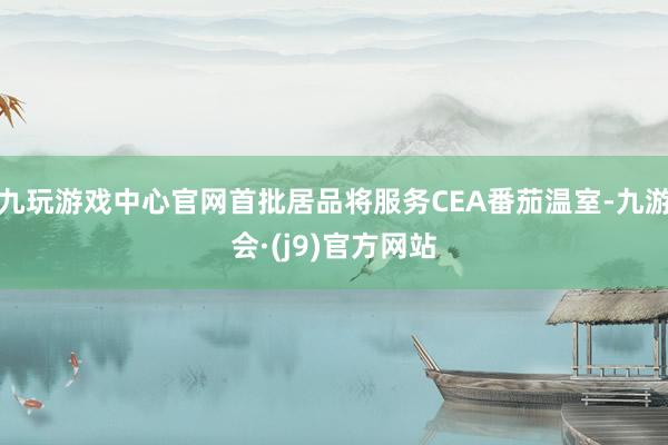 九玩游戏中心官网首批居品将服务CEA番茄温室-九游会·(j9)官方网站