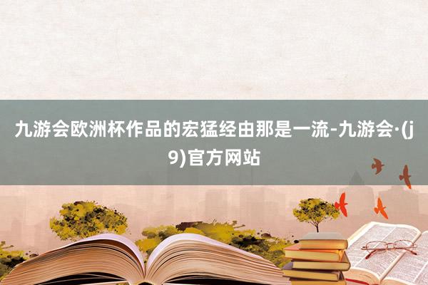 九游会欧洲杯作品的宏猛经由那是一流-九游会·(j9)官方网站