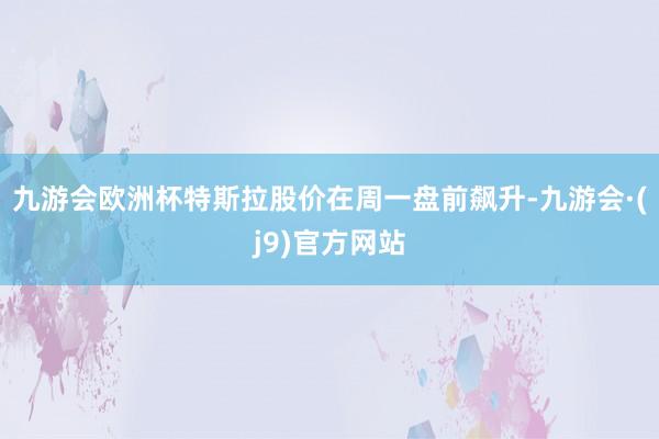 九游会欧洲杯特斯拉股价在周一盘前飙升-九游会·(j9)官方网站