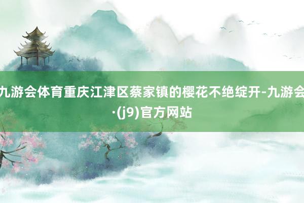 九游会体育重庆江津区蔡家镇的樱花不绝绽开-九游会·(j9)官方网站