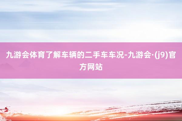 九游会体育了解车辆的二手车车况-九游会·(j9)官方网站