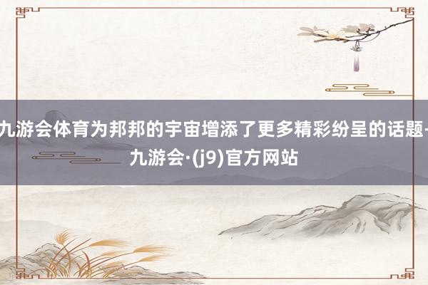 九游会体育为邦邦的宇宙增添了更多精彩纷呈的话题-九游会·(j9)官方网站