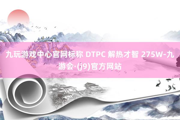 九玩游戏中心官网标称 DTPC 解热才智 275W-九游会·(j9)官方网站