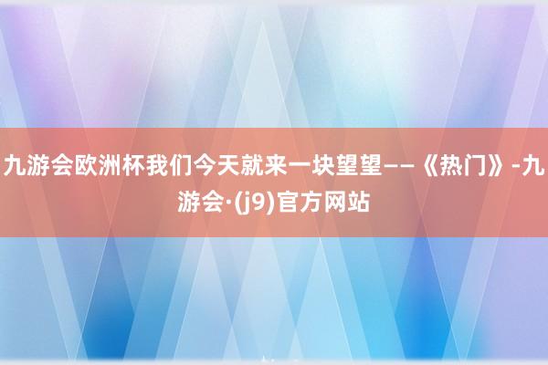 九游会欧洲杯我们今天就来一块望望——《热门》-九游会·(j9)官方网站