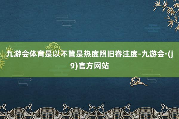 九游会体育是以不管是热度照旧眷注度-九游会·(j9)官方网站