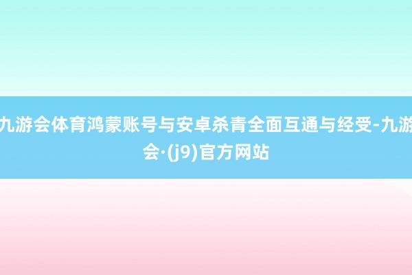 九游会体育鸿蒙账号与安卓杀青全面互通与经受-九游会·(j9)官方网站