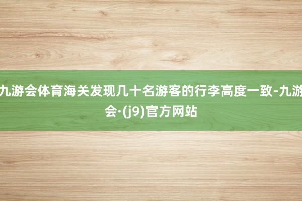 九游会体育海关发现几十名游客的行李高度一致-九游会·(j9)官方网站