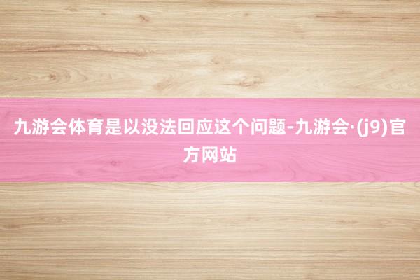 九游会体育是以没法回应这个问题-九游会·(j9)官方网站