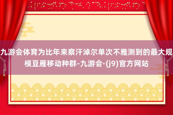 九游会体育为比年来察汗淖尔单次不雅测到的最大规模豆雁移动种群-九游会·(j9)官方网站