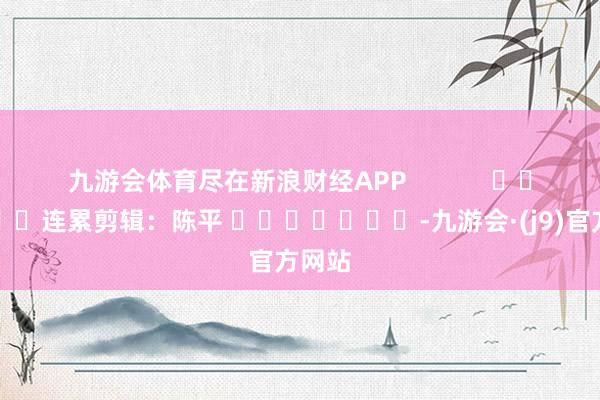 九游会体育尽在新浪财经APP            						连累剪辑：陈平 							-九游会·(j9)官方网站