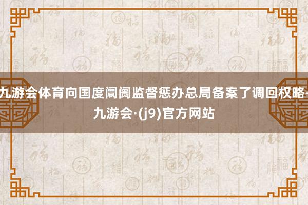 九游会体育向国度阛阓监督惩办总局备案了调回权略-九游会·(j9)官方网站