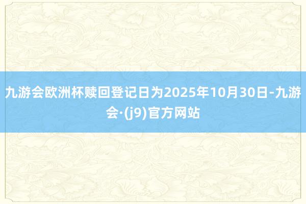 九游会欧洲杯赎回登记日为2025年10月30日-九游会·(j9)官方网站
