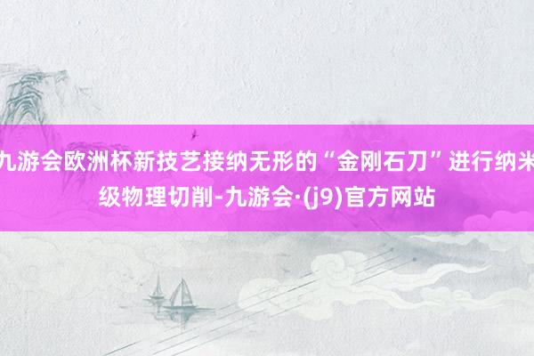 九游会欧洲杯新技艺接纳无形的“金刚石刀”进行纳米级物理切削-九游会·(j9)官方网站