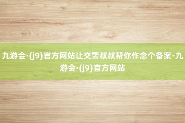 九游会·(j9)官方网站让交警叔叔帮你作念个备案-九游会·(j9)官方网站