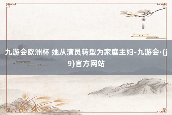 九游会欧洲杯 她从演员转型为家庭主妇-九游会·(j9)官方网站