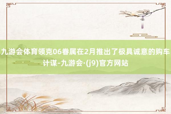 九游会体育领克06眷属在2月推出了极具诚意的购车计谋-九游会·(j9)官方网站