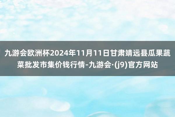 九游会欧洲杯2024年11月11日甘肃靖远县瓜果蔬菜批发市集价钱行情-九游会·(j9)官方网站