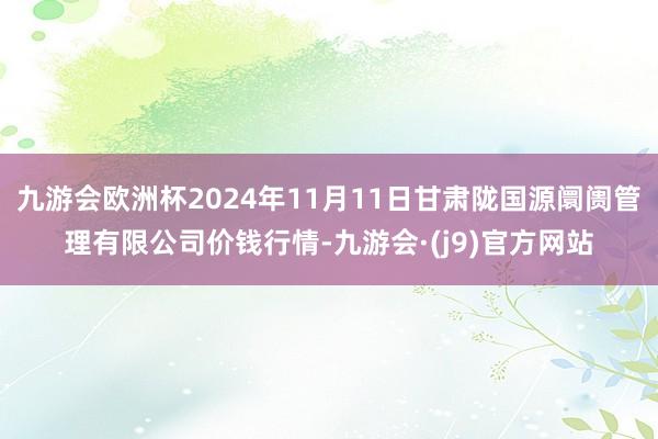 九游会欧洲杯2024年11月11日甘肃陇国源阛阓管理有限公司价钱行情-九游会·(j9)官方网站