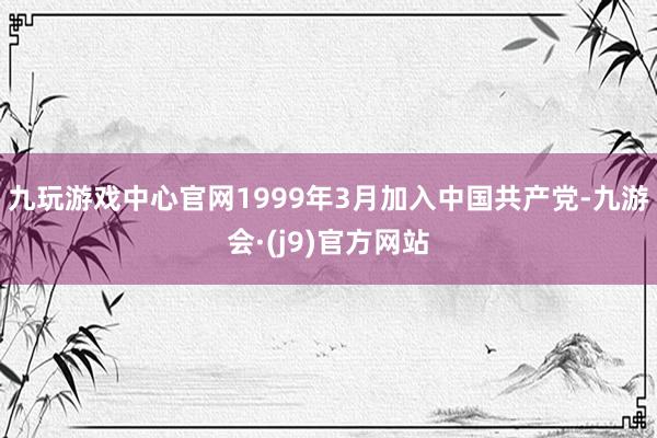九玩游戏中心官网1999年3月加入中国共产党-九游会·(j9)官方网站