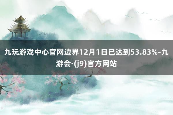 九玩游戏中心官网边界12月1日已达到53.83%-九游会·(j9)官方网站