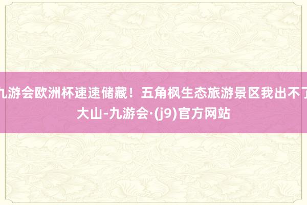 九游会欧洲杯速速储藏！五角枫生态旅游景区我出不了大山-九游会·(j9)官方网站