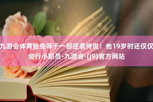 九游会体育险些等于一部逆袭传说!他19岁时还仅仅金行小职员-九游会·(j9)官方网站