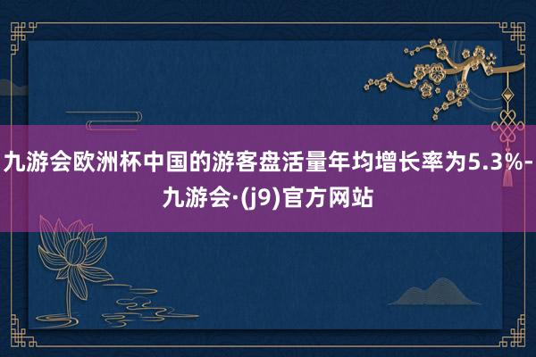 九游会欧洲杯中国的游客盘活量年均增长率为5.3%-九游会·(j9)官方网站
