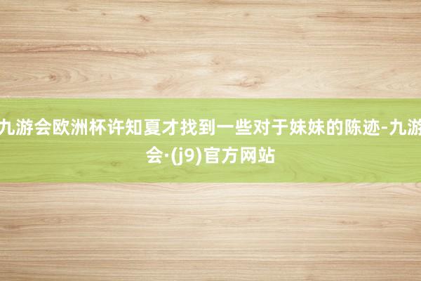 九游会欧洲杯许知夏才找到一些对于妹妹的陈迹-九游会·(j9)官方网站