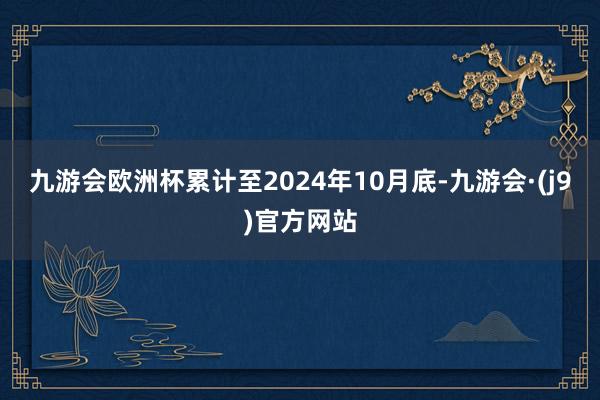 九游会欧洲杯累计至2024年10月底-九游会·(j9)官方网站