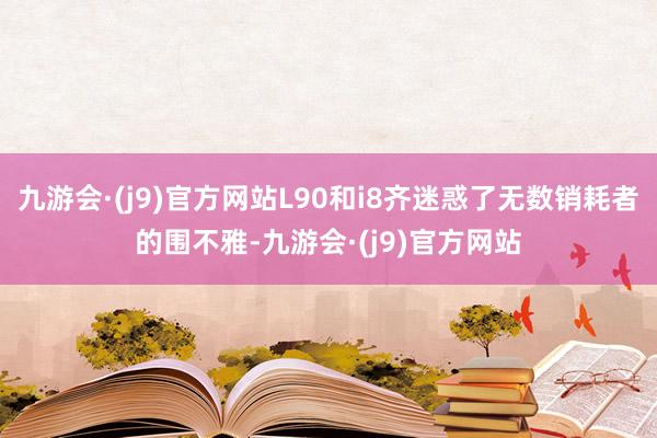 九游会·(j9)官方网站L90和i8齐迷惑了无数销耗者的围不雅-九游会·(j9)官方网站