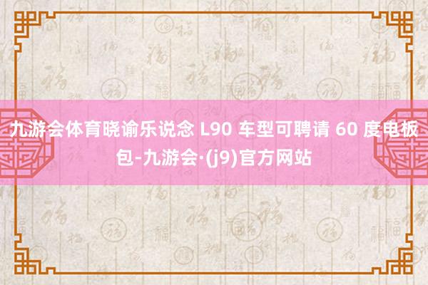 九游会体育晓谕乐说念 L90 车型可聘请 60 度电板包-九游会·(j9)官方网站