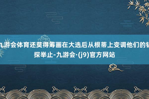 九游会体育还莫得筹画在大选后从根蒂上变调他们的钻探举止-九游会·(j9)官方网站