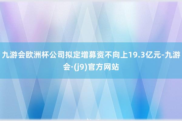九游会欧洲杯公司拟定增募资不向上19.3亿元-九游会·(j9)官方网站