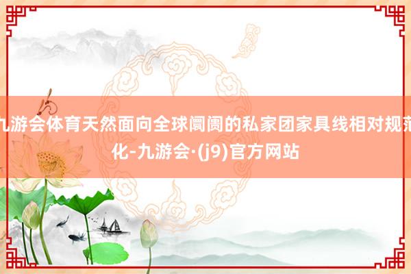 九游会体育天然面向全球阛阓的私家团家具线相对规范化-九游会·(j9)官方网站
