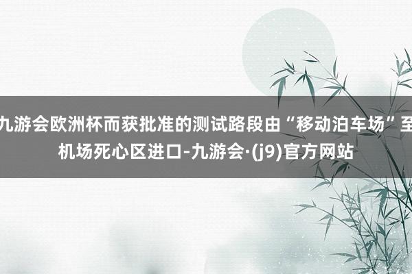 九游会欧洲杯而获批准的测试路段由“移动泊车场”至机场死心区进口-九游会·(j9)官方网站