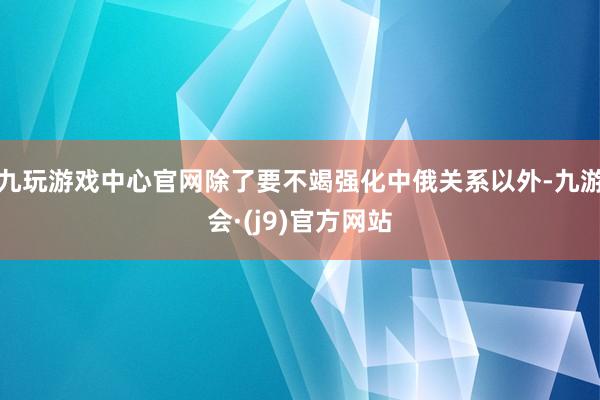 九玩游戏中心官网除了要不竭强化中俄关系以外-九游会·(j9)官方网站