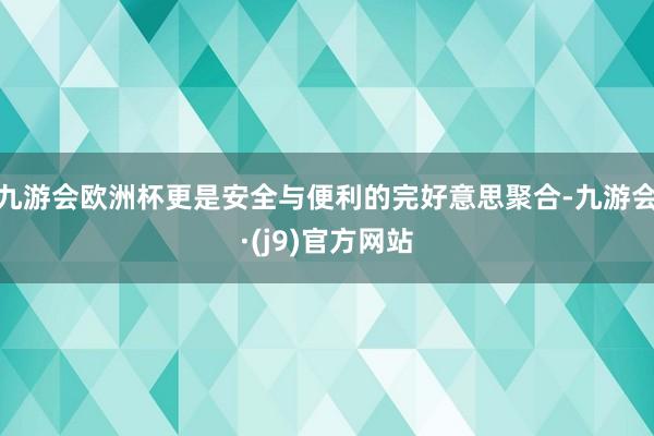 九游会欧洲杯更是安全与便利的完好意思聚合-九游会·(j9)官方网站